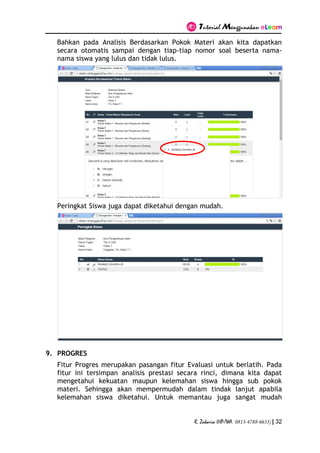 Tutorial Menggunakan eLearn
R. Zakaria (HP/WA. 0813-4788-6633) | 32
Bahkan pada Analisis Berdasarkan Pokok Materi akan kita dapatkan
secara otomatis sampai dengan tiap-tiap nomor soal beserta nama-
nama siswa yang lulus dan tidak lulus.
Peringkat Siswa juga dapat diketahui dengan mudah.
9. PROGRES
Fitur Progres merupakan pasangan fitur Evaluasi untuk berlatih. Pada
fitur ini tersimpan analisis prestasi secara rinci, dimana kita dapat
mengetahui kekuatan maupun kelemahan siswa hingga sub pokok
materi. Sehingga akan mempermudah dalam tindak lanjut apabila
kelemahan siswa diketahui. Untuk memantau juga sangat mudah
 