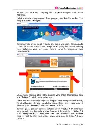 Tutorial Menggunakan eLearn
R. Zakaria (HP/WA. 0813-4788-6633) | 33
karena bisa dipantau langsung dari aplikasi maupun dari email
notifikasi.
Untuk memulai menggunakan fitur progres, arahkan kursor ke fitur
Progres dan klik “Progres”.
Kemudian klik untuk memilih salah satu mata pelajaran, dimana pada
contoh ini adalah hanya mata pelajaran IPA yang bisa dipilih, sedang
mata pelajaran yang lain gelap karena hanya berlangganan mata
pelajaran IPA.
Selanjutnya, silakan pilih waktu progres yang ingin ditampilkan, lalu
klik “Refresh” untuk menampilkannya.
Untuk melihat atau menampilkan progres hasil belajar setiap siswa,
dapat dilakukan dengan membuka pengelolaan kelas yang ada di
Beranda (klik “Beranda” lalu klik “Nama Kelas”).
Tampak pada gambar berikut, setelah diklik “Kelas 7.1” informasi
yang tampil pada Beranda adalah Beranda informasi dari “Kelas 7.1
Mata Pelajaran IPA”. Kemudian kita bisa membuka dan melihat
progres hasil belajar dari setiap siswa yang ada di Kelas 7.1 satu
persatu.
 