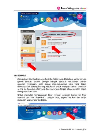 Tutorial Menggunakan eLearn
R. Zakaria (HP/WA. 0813-4788-6633) | 34
10.REWARD
Merupakan fitur hadiah atas hasil berlatih yang dilakukan, yaitu berupa
games edukasi online. Dengan banyak berlatih melakukan latihan
ulangan (evaluasi), akan dapat mengumpulkan koin yang dapat
dibelanjakan barang-barang kesukaan untuk mengisi kamar. Semakin
sering latihan dan nilai yang diperoleh juga tinggi, akan semakin cepat
mengumpulkan koin.
Untuk memulai menggunakan fitur reward, arahkan kursor ke fitur
Reward dan klik “Reward”. Jangan lupa, segera belikan dan suapi
makanan saat Avatarmu lapar.
 