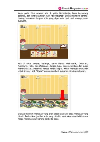 Tutorial Menggunakan eLearn
R. Zakaria (HP/WA. 0813-4788-6633) | 35
Menu pada fitur reward ada 3, yaitu Berbelanja, Buka keranjang
belanja, dan Ambil gambar. Klik “Berbelanja” untuk membeli barang-
barang kesukaan dengan koin yang diperoleh dari hasil mengerjakan
evaluasi.
Ada 5 toko tempat belanja, yaitu Benda elektronik, Dekorasi,
Furniture, Hobi, dan Makanan. Jangan lupa, segera belikan dan suapi
makanan saat Avatarmu nangis karena lapar. Misal membeli makanan
untuk Avatar, klik “Food” untuk membeli makanan di toko makanan.
Silakan memilih makanan yang akan dibeli dan klik pada makanan yang
dibeli. Perhatikan jumlah koin yang dimiliki saat akan membeli karena
harga makanan dan barang berbeda-beda.
 