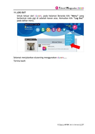 Tutorial Menggunakan eLearn
R. Zakaria (HP/WA. 0813-4788-6633) | 37
11.LOG OUT
Untuk keluar dari eLearn, pada halaman Beranda klik “Menu” yang
berbentuk roda gigi di sebelah kanan atas. Kemudian klik “Log Out”
pada daftar menu.
Selamat menjalankan eLearning menggunakan eLearn……
Terima kasih
 