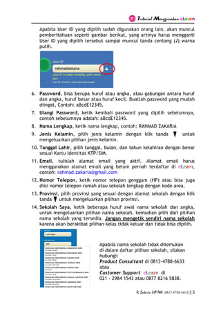 Tutorial Menggunakan eLearn
R. Zakaria (HP/WA. 0813-4788-6633) | 3
Apabila User ID yang dipilih sudah digunakan orang lain, akan muncul
pemberitahuan seperti gambar berikut, yang artinya harus mengganti
User ID yang dipilih tersebut sampai muncul tanda centang (√) warna
putih.
6. Password, bisa berupa huruf atau angka, atau gabungan antara huruf
dan angka, huruf besar atau huruf kecil. Buatlah password yang mudah
diingat, Contoh: aBcdE12345.
7. Ulangi Password, ketik kembali password yang dipilih sebelumnya,
contoh sebelumnya adalah: aBcdE12345.
8. Nama Lengkap, ketik nama lengkap, contoh: RAHMAD ZAKARIA
9. Jenis Kelamin, pilih jenis kelamin dengan klik tanda untuk
mengeluarkan pilihan jenis kelamin.
10. Tanggal Lahir, pilih tanggal, bulan, dan tahun kelahiran dengan benar
sesuai Kartu Identitas KTP/SIM.
11. Email, tulislah alamat email yang aktif. Alamat email harus
menggunakan alamat email yang belum pernah terdaftar di eLearn,
contoh: rahmad.zakaria@gmail.com
12. Nomor Telepon, ketik nomor telepon genggam (HP) atau bisa juga
diisi nomor telepon rumah atau sekolah lengkap dengan kode area.
13. Provinsi, pilih provinsi yang sesuai dengan alamat sekolah dengan klik
tanda untuk mengeluarkan pilihan provinsi.
14. Sekolah Saya, ketik beberapa huruf awal nama sekolah dan angka,
untuk mengeluarkan pilihan nama sekolah, kemudian pilih dari pilihan
nama sekolah yang tersedia. Jangan mengetik sendiri nama sekolah
karena akan berakibat pilihan kelas tidak keluar dan tidak bisa dipilih.
Apabila nama sekolah tidak ditemukan
di dalam daftar pilihan sekolah, silakan
hubungi:
Product Consultant di 0813-4788-6633
atau
Customer Support eLearn di
021 - 2984 1543 atau 0877 8216 5838.
 
