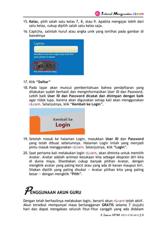 Tutorial Menggunakan eLearn
R. Zakaria (HP/WA. 0813-4788-6633) | 4
15. Kelas, pilih salah satu kelas 7, 8, atau 9. Apabila mengajar lebih dari
satu kelas, cukup dipilih salah satu kelas saja.
16. Captcha, salinlah huruf atau angka unik yang terlihat pada gambar di
bawahnya
17. Klik “Daftar”
18. Pada layar akan muncul pemberitahuan bahwa pendaftaran yang
dilakukan sudah berhasil dan menginformasikan User ID dan Password.
Lebih baik User ID dan Password dicatat dan disimpan dengan baik
agar tidak lupa, karena akan digunakan setiap kali akan menggunakan
eLearn. Selanjutnya, klik “Kembali ke Login”.
19. Setelah masuk ke halaman Login, masukkan User ID dan Password
yang telah dibuat sebelumnya. Halaman Login inilah yang menjadi
pintu masuk menggunakan eLearn. Selanjutnya, klik “Login”.
20. Saat pertama kali melakukan login eLearn, akan diminta untuk memilih
Avatar. Avatar adalah animasi kesukaan kita sebagai ekspresi diri kita
di dunia maya. Disediakan cukup banyak pilihan Avatar, dengan
mengklik avatar yang paling kecil atau yang ada di kanan maupun kiri.
Silakan dipilih yang paling disukai — Avatar pilihan kita yang paling
besar — dengan mengklik “Pilih”.
PENGGUNAAN AKUN GURU
Dengan telah berhasilnya melakukan login, berarti akun eLearn telah aktif.
Akun tersebut mempunyai masa berlangganan GRATIS selama 7 (tujuh)
hari dan dapat mengakses seluruh fitur-fitur canggih yang ada didalam
 