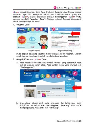 Tutorial Menggunakan eLearn
R. Zakaria (HP/WA. 0813-4788-6633) | 5
eLearn seperti Catatan, Mind Map, Evaluasi, Progres, dan Reward secara
terbatas. Agar bisa mengakses secara penuh seluruh materi yang ada
didalam eLearn, dapat dilakukan dengan berlangganan eLearn yaitu
dengan membeli “Voucher Guru”. Silakan hubungi Product Consultant
untuk membeli Voucher Guru.
1. Voucher Guru
Bagian depan Bagian belakang
Pada bagian belakang Voucher Guru terdapat kode voucher. Silakan
gosok lapisan penutupnya untuk membuka kode voucher.
2. Mengaktifkan akun eLearn Guru
a. Pada halaman beranda, klik tombol “Menu” yang berbentuk roda
gigi di sebelah kanan atas. Pada daftar menu yang muncul klik
“Berlangganan”.
b. Selanjutnya silakan pilih mata pelajaran dan kelas yang akan
diaktifkan, kemudian klik “Berlangganan Sekarang” dan untuk
memperpanjang masa aktif klik “Isi Ulang”.
 