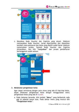Tutorial Menggunakan eLearn
R. Zakaria (HP/WA. 0813-4788-6633) | 6
c. Masukkan Kode Voucher dan Captcha yang sesuai. Sebelum
memasukkan Kode Voucher, harap diperhatikan dan dipastikan
kembali mata pelajaran dan kelas yang dipilih sudah benar sebelum
melanjutkan proses. Setelah Kode Voucher dan Captcha
dimasukkan, lalu klik “Lanjutkan” dan proses pendaftaran
berlangganan sudah selesai.
3. Melakukan pengelolaan kelas
Agar dapat terhubung dengan para siswa yang ada di tiap-tiap kelas,
dapat dilakukan pengelolaan kelas dengan menggunakan menu
pengelolaan kelas yang ada di eLearn.
a. Pada halaman beranda, klik tombol “Menu” yang berbentuk roda
gigi di sebelah kanan atas. Pada daftar menu yang muncul klik
“Pengelolaan kelas”.
 