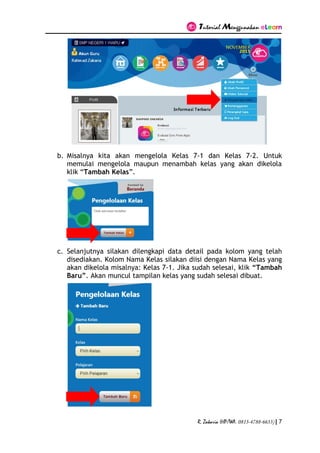 Tutorial Menggunakan eLearn
R. Zakaria (HP/WA. 0813-4788-6633) | 7
b. Misalnya kita akan mengelola Kelas 7-1 dan Kelas 7-2. Untuk
memulai mengelola maupun menambah kelas yang akan dikelola
klik “Tambah Kelas”.
c. Selanjutnya silakan dilengkapi data detail pada kolom yang telah
disediakan. Kolom Nama Kelas silakan diisi dengan Nama Kelas yang
akan dikelola misalnya: Kelas 7-1. Jika sudah selesai, klik “Tambah
Baru”. Akan muncul tampilan kelas yang sudah selesai dibuat.
 