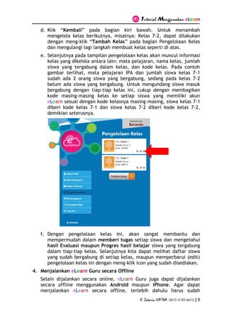 Tutorial Menggunakan eLearn
R. Zakaria (HP/WA. 0813-4788-6633) | 8
d. Klik “Kembali” pada bagian kiri bawah. Untuk menambah
mengelola kelas berikutnya, misalnya: Kelas 7-2, dapat dilakukan
dengan meng-klik “Tambah Kelas” pada bagian Pengelolaan Kelas
dan mengulangi lagi langkah membuat kelas seperti di atas.
e. Selanjutnya pada tampilan pengelolaan kelas akan muncul informasi
kelas yang dikelola antara lain: mata pelajaran, nama kelas, jumlah
siswa yang tergabung dalam kelas, dan kode kelas. Pada contoh
gambar terlihat, mata pelajaran IPA dan jumlah siswa kelas 7-1
sudah ada 2 orang siswa yang bergabung, sedang pada kelas 7-2
belum ada siswa yang bergabung. Untuk mengundang siswa masuk
bergabung dengan tiap-tiap kelas ini, cukup dengan membagikan
kode masing-masing kelas ke setiap siswa yang memiliki akun
eLearn sesuai dengan kode kelasnya masing-masing, siswa kelas 7-1
diberi kode kelas 7-1 dan siswa kelas 7-2 diberi kode kelas 7-2,
demikian seterusnya.
f. Dengan pengelolaan kelas ini, akan sangat membantu dan
mempermudah dalam memberi tugas setiap siswa dan mengetahui
hasil Evaluasi maupun Progres hasil belajar siswa yang tergabung
dalam tiap-tiap kelas. Selanjutnya kita dapat melihat daftar siswa
yang sudah bergabung di setiap kelas, maupun memperbarui (edit)
pengelolaan kelas ini dengan meng-klik icon yang sudah disediakan.
4. Menjalankan eLearn Guru secara Offline
Selain dijalankan secara online, eLearn Guru juga dapat dijalankan
secara offline menggunakan Android maupun iPhone. Agar dapat
menjalankan eLearn secara offline, terlebih dahulu harus sudah
 