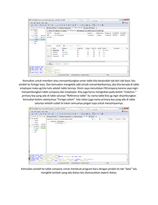 Kemudian untuk memberi atau menyambungkan antar table kita berpindah tab dari tab basic lalu
pindah ke foreign keys. Dan kemudian mengeklik add utnutk menambahkannya, jika kita berada di table
employee maka yg kita tulis adalah table lainnya. Disini saya menuliskan FKCompany karena saya ingin
menyambungkan table company dan employee. Kita juga harus mengisikan pada kolom “Colomns “
primary key yang ada di table satunya “Reference table” itu nama table kita yg ingin disambungkan
kemudian kolom selanjutnya “Foregn colom” kita isikan juga nama primary key yang ada di table
satunya setelah sudah di isikan semuanya jangan lupa untuk menyimpannya.
Kemudian pindah ke table company untuk membuat program baru dengan pindah ke tab “data” lalu
mengklik tambah yang ada diatas lalu diamasukkan seperti diatas.
 