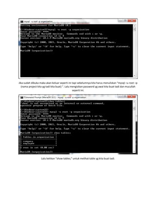 Jika sudah dibuka maka akan keluar seperti ini tapi sebelumnya kita harus menuliskan “mysql –u root –p
(nama project kita yg tadi kita buat) “. Lalu mengisikan password yg awal kita buat tadi dan mucullah
seperti ini.
Lalu ketikan “show tables;” untuk melihat table yg kita buat tadi.
 
