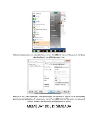 Setelah instalasi selesai kemudian kita harus mencari “HeidiSQL” di menu windows untuk membuat
akun localhost di mariaDB di komputer kita.
Kemuadian buka software tersebut kemudian klik new untuk membuat account bari di mariaDB kita
ganti tulisan yang ada dibawah session name menjdi “MariaDB@localhost” kemudian beri password
dikolom password dan kemudian lagi klik open untuk selesai
MEMBUAT DDL DI SIMBADA
 