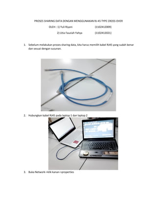 PROSES SHARING DATA DENGAN MENGGUNAKAN RJ-45 TYPE CROSS OVER 
OLEH : 1) Yuli Riyani (1102412009) 
2) Utia Fauziah Yahya (1102412021) 
1. Sebelum melakukan proses sharing data, kita harus memilih kabel RJ45 yang sudah benar dan sesuai dengan susunan. 
2. Hubungkan kabel RJ45 pada laptop 1 dan laptop 2 
3. Buka Network->klik kanan->properties  