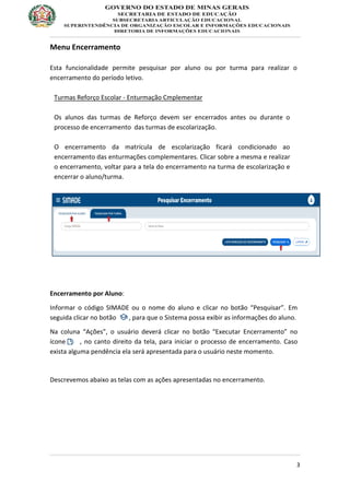 3
Menu Encerramento
Esta funcionalidade permite pesquisar por aluno ou por turma para realizar o
encerramento do período letivo.
Turmas Reforço Escolar - Enturmação Cmplementar
Os alunos das turmas de Reforço devem ser encerrados antes ou durante o
processo de encerramento das turmas de escolarização.
O encerramento da matrícula de escolarização ficará condicionado ao
encerramento das enturmações complementares. Clicar sobre a mesma e realizar
o encerramento, voltar para a tela do encerramento na turma de escolarização e
encerrar o aluno/turma.
Encerramento por Aluno:
Informar o código SIMADE ou o nome do aluno e clicar no botão “Pesquisar”. Em
seguida clicar no botão , para que o Sistema possa exibir as informações do aluno.
Na coluna “Ações”, o usuário deverá clicar no botão “Executar Encerramento” no
ícone, , no canto direito da tela, para iniciar o processo de encerramento. Caso
exista alguma pendência ela será apresentada para o usuário neste momento.
Descrevemos abaixo as telas com as ações apresentadas no encerramento.
 