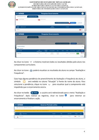4
Ao clicar no ícone o Sistema mostrará todos os resultados obtidos pelo aluno nos
componentes curriculares.
Ao clicar no ícone poderá visualizar os resultados do aluno no campo “Avaliação e
Frequência”.
Caso haja alguma pendência de preenchimento de Avaliação e Frequência do aluno, o
símbolo será exibido na coluna “Situação” à frente do nome do aluno. Para
solucionar a pendência, clique no ícone para visualizar qual o componente está
impedindo que o encerramento ocorra.
Ao clicar no botão o usuário será redirecionado para o menu “Avaliação e
Frequência”. Após realizar os registros, clicar no ícone para retornar ao
encerramento e finalizar a ação.
 