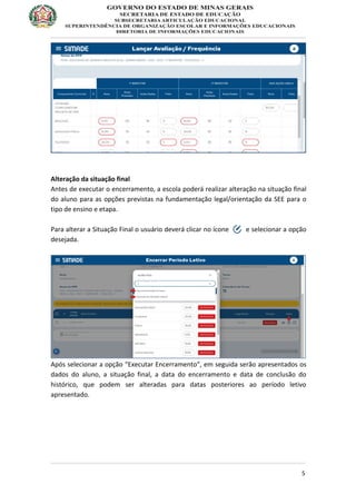 5
Alteração da situação final
Antes de executar o encerramento, a escola poderá realizar alteração na situação final
do aluno para as opções previstas na fundamentação legal/orientação da SEE para o
tipo de ensino e etapa.
Para alterar a Situação Final o usuário deverá clicar no ícone e selecionar a opção
desejada.
Após selecionar a opção “Executar Encerramento”, em seguida serão apresentados os
dados do aluno, a situação final, a data do encerramento e data de conclusão do
histórico, que podem ser alteradas para datas posteriores ao período letivo
apresentado.
 