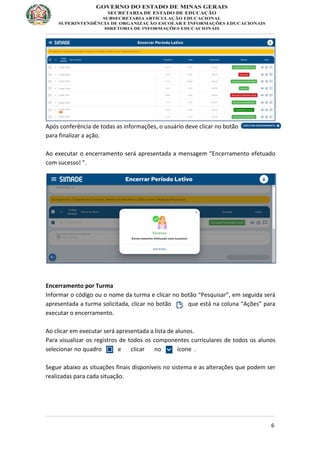 6
Após conferência de todas as informações, o usuário deve clicar no botão
para finalizar a ação.
Ao executar o encerramento será apresentada a mensagem “Encerramento efetuado
com sucesso! ”.
Encerramento por Turma
Informar o código ou o nome da turma e clicar no botão “Pesquisar”, em seguida será
apresentada a turma solicitada, clicar no botão que está na coluna “Ações” para
executar o encerramento.
Ao clicar em executar será apresentada a lista de alunos.
Para visualizar os registros de todos os componentes curriculares de todos os alunos
selecionar no quadro e clicar no ícone .
Segue abaixo as situações finais disponíveis no sistema e as alterações que podem ser
realizadas para cada situação.
 