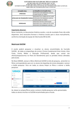 7
Importante observar:
Nesse momento, os documentos histórico escolar, e ata de resultados finais não estão
disponíveis. Será necessário fornecer o histórico escolar para o aluno manualmente,
conforme orientação da equipe de Vida Escolar/SRI da SEE.
Matrícula SUCEM
A escola poderá pesquisar e visualizar os alunos encaminhados da Inscrição
SUCEM, de todas as etapas/tipos de ensino ( Ensino Fundamental Anos Iniciais, Anos
Finais, Ensino Médio e Educação Profissional), desde que conste tais
ofertas/etapas/turmas no Plano de Atendimento para os períodos letivos ofertados
pela escola.
No Novo SIMADE, acessar o Menu Matrícula SUCEM na tela de pesquisa, preencher os
filtros correspondentes para ver os alunos da etapa/tipo de ensino desejado e acionar
o botão pesquisar. Para ver todos os alunos limpar os filtros e acionar o botão
pesquisar.
Ao deixar os campos/filtros vazios e acionar o botão pesquisar serão apresentados
todos os alunos inscritos no SUCEM encaminhados para a Escola.
 