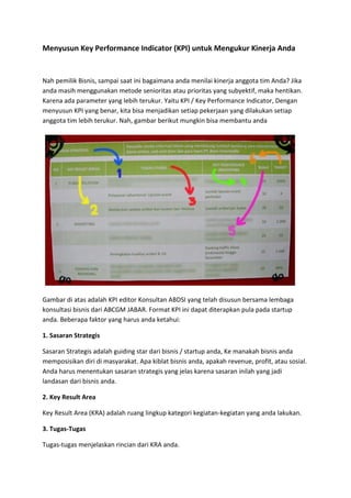 Menyusun Key Performance Indicator (KPI) untuk Mengukur Kinerja Anda
Nah pemilik Bisnis, sampai saat ini bagaimana anda menilai kinerja anggota tim Anda? Jika
anda masih menggunakan metode senioritas atau prioritas yang subyektif, maka hentikan.
Karena ada parameter yang lebih terukur. Yaitu KPI / Key Performance Indicator, Dengan
menyusun KPI yang benar, kita bisa menjadikan setiap pekerjaan yang dilakukan setiap
anggota tim lebih terukur. Nah, gambar berikut mungkin bisa membantu anda
Gambar di atas adalah KPI editor Konsultan ABDSI yang telah disusun bersama lembaga
konsultasi bisnis dari ABCGM JABAR. Format KPI ini dapat diterapkan pula pada startup
anda. Beberapa faktor yang harus anda ketahui:
1. Sasaran Strategis
Sasaran Strategis adalah guiding star dari bisnis / startup anda, Ke manakah bisnis anda
memposisikan diri di masyarakat. Apa kiblat bisnis anda, apakah revenue, profit, atau sosial.
Anda harus menentukan sasaran strategis yang jelas karena sasaran inilah yang jadi
landasan dari bisnis anda.
2. Key Result Area
Key Result Area (KRA) adalah ruang lingkup kategori kegiatan-kegiatan yang anda lakukan.
3. Tugas-Tugas
Tugas-tugas menjelaskan rincian dari KRA anda.
 