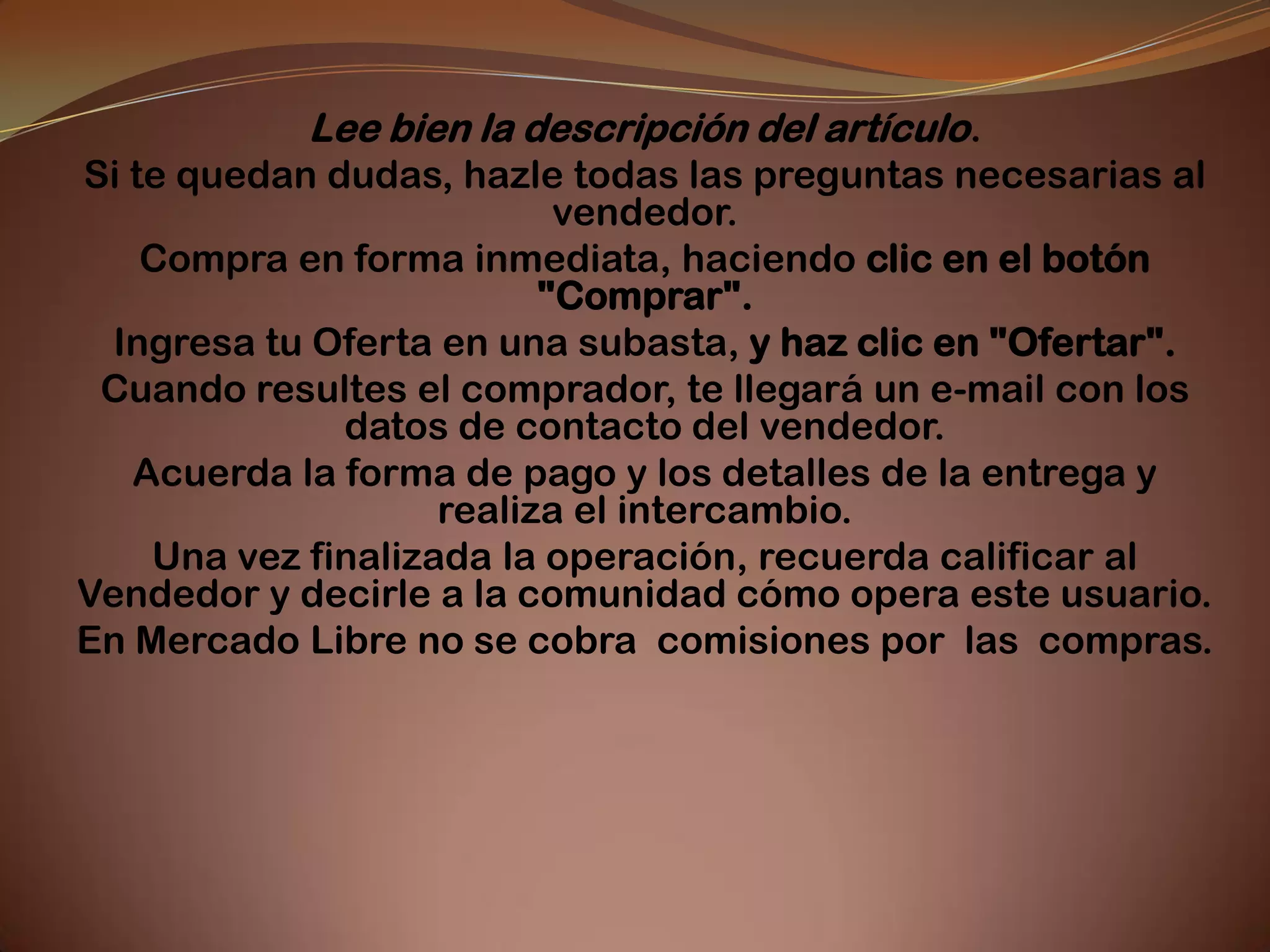 Lee bien la descripción del artículo.
Si te quedan dudas, hazle todas las preguntas necesarias al
                           vendedor.
    Compra en forma inmediata, haciendo clic en el botón
                          "Comprar".
  Ingresa tu Oferta en una subasta, y haz clic en "Ofertar".
 Cuando resultes el comprador, te llegará un e-mail con los
              datos de contacto del vendedor.
   Acuerda la forma de pago y los detalles de la entrega y
                    realiza el intercambio.
    Una vez finalizada la operación, recuerda calificar al
Vendedor y decirle a la comunidad cómo opera este usuario.
En Mercado Libre no se cobra comisiones por las compras.
 