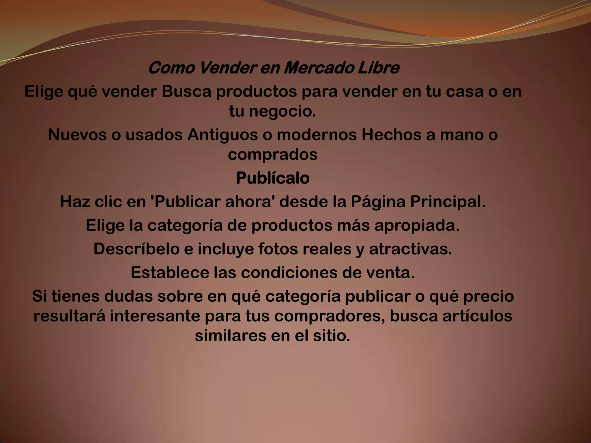 Como Vender en Mercado Libre
Elige qué vender Busca productos para vender en tu casa o en
                            tu negocio.
   Nuevos o usados Antiguos o modernos Hechos a mano o
                            comprados
                             Publícalo
      Haz clic en 'Publicar ahora' desde la Página Principal.
        Elige la categoría de productos más apropiada.
          Descríbelo e incluye fotos reales y atractivas.
               Establece las condiciones de venta.
 Si tienes dudas sobre en qué categoría publicar o qué precio
 resultará interesante para tus compradores, busca artículos
                        similares en el sitio.
 