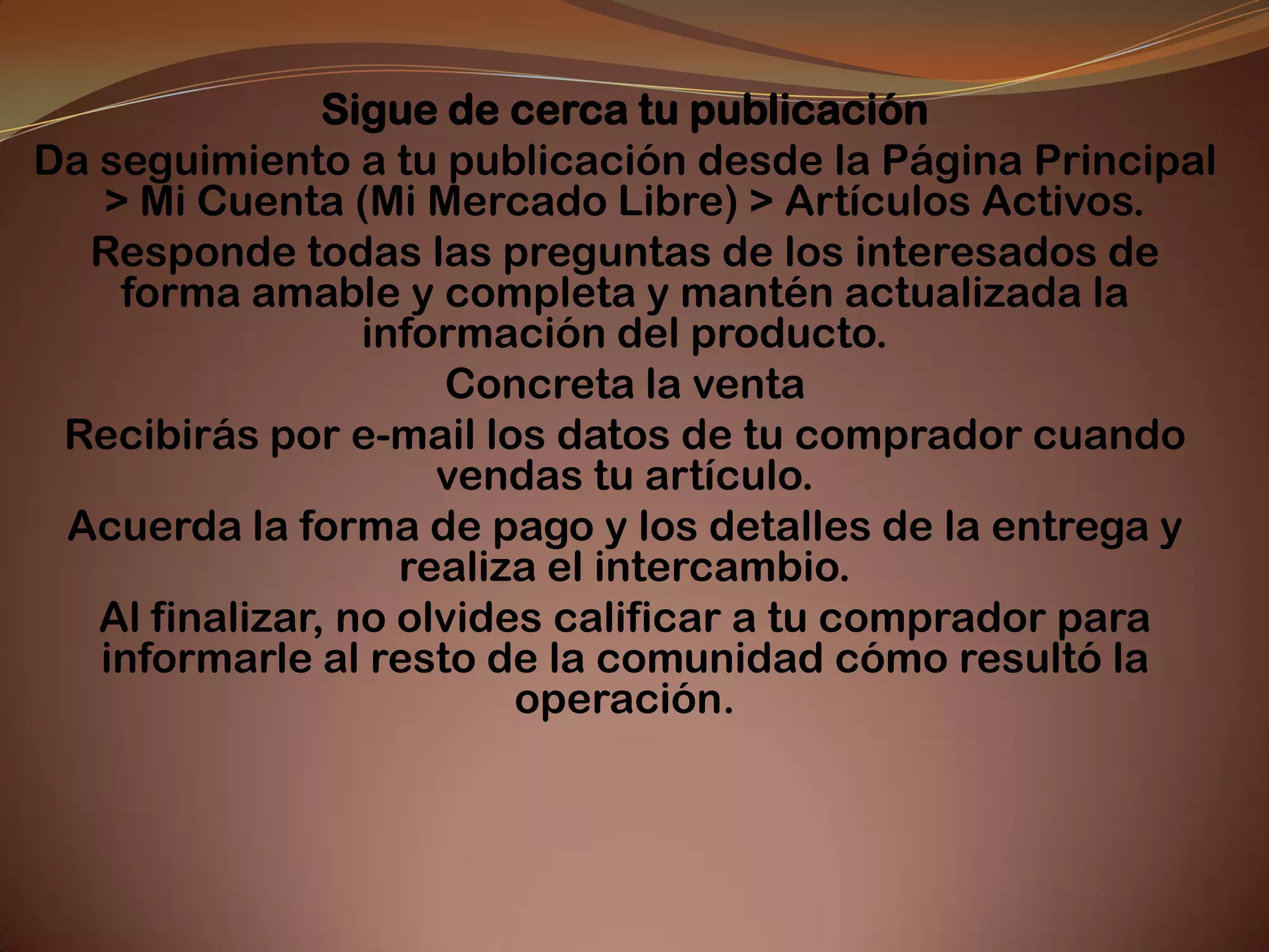 Sigue de cerca tu publicación
Da seguimiento a tu publicación desde la Página Principal
   > Mi Cuenta (Mi Mercado Libre) > Artículos Activos.
  Responde todas las preguntas de los interesados de
    forma amable y completa y mantén actualizada la
                  información del producto.
                      Concreta la venta
 Recibirás por e-mail los datos de tu comprador cuando
                      vendas tu artículo.
 Acuerda la forma de pago y los detalles de la entrega y
                    realiza el intercambio.
   Al finalizar, no olvides calificar a tu comprador para
   informarle al resto de la comunidad cómo resultó la
                          operación.
 