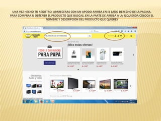 UNA VEZ HECHO TU REGISTRO, APARECERAS CON UN APODO ARRIBA EN EL LADO DERECHO DE LA PAGINA.
PARA COMPRAR U OBTENER EL PRODUCTO QUE BUSCAS, EN LA PARTE DE ARRIBA A LA IZQUIERDA COLOCA EL
NOMBRE Y DESCRIPCION DEL PRODUCTO QUE QUIERES
 