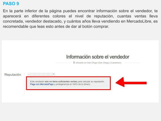 PASO 9
En la parte inferior de la página puedes encontrar información sobre el vendedor, te
aparecerá en diferentes colores el nivel de reputación, cuantas ventas lleva
concretada, vendedor destacado, y cuántos años lleva vendiendo en MercadoLibre, es
recomendable que leas esto antes de dar al botón comprar.
 