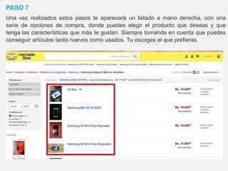 PASO 7
Una vez realizados estos pasos te aparecerá un listado a mano derecha, con una
serie de opciones de compra, donde puedes elegir el producto que deseas y que
tenga las características que más te gusten. Siempre tomando en cuenta que puedes
conseguir artículos tanto nuevos como usados. Tu escoges el que prefieras.
 