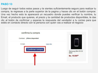 PASO 13
Luego de seguir todos estos pasos y te sientes suficientemente seguro para realizar tu
compra, te regresas a la parte superior de la pagina y haces clic en el botón comprar.
Una vez hecho esto te aparecerá un recuadro donde puedes verificar tu nombre, tu
Email, el producto que quieres, el precio y la cantidad de productos disponibles, le das
clic al botón de confirmar y esperas la respuesta del vendedor a tu correo para que
estés en contacto directo con la persona con quien vas a realizar el negocio
 