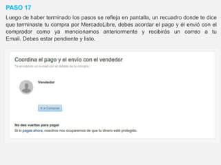 PASO 17
Luego de haber terminado los pasos se refleja en pantalla, un recuadro donde te dice
que terminaste tu compra por MercadoLibre, debes acordar el pago y él envió con el
comprador como ya mencionamos anteriormente y recibirás un correo a tu
Email. Debes estar pendiente y listo.
 