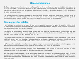 Es Súper importante que estés atento a los estafadores, hoy en día se despliegan una gran cantidad de modos operativos
en la red para robar a las personas. Muchos de ellos te hacen ofertas bastantes factible ofreciéndote comodidades de
pago que en día de hoy en el país son bastante absurdas(mosca con esto) y terminas accediendo solo por pagar menos
de lo que cuesta el producto.
Hay quienes comentan que estos estafadores luego de recibir tu dinero te mandan cajas vacías e incluso llenas de
basura haciéndote perder tu tiempo y aún más tu dinero que no vuelves a recuperar, y sin poder recibir ayuda de
MercadoLibre ya que una vez liberado el dinero, el trato queda como terminado por ambas partes.
Tips para evitar estafas
Recomendaciones
•1) Al principio los estafadores se hacen de una buena reputación creándose un grupo de usuarios ficticios donde
se autocompran. Comienzan vendiendo artículos sencillos para no llamar tanto la tensión, como carteras, calcomanías,
figuras de colección, etc. para ganar credibilidad.
•2) Después de unos meses o semanas que el usuario falso esté operando mercado libre (es importantísimo que veas
cuanto tiempo tiene el vendedor de estar registrado) comienza a vender productos de mejor calidad para el poco tiempo
que lleva como: IPhone, Xbox 360, celulares, Psp, Ps3, etc.
•3) Para ganarse tu confianza y tu agrado comienzan a vender siempre más barato que sus competidores, y a la hora de
responder siempre son muy flexibles y amables incluso si le pides un descuento o promoción te dicen que si sin
problemas, lo cual es bastante extraño y más extraño aun a veces te regalan él envió. Cuidado con esto.
•4) Aunque estén registrados en cualquier parte de país, siempre envían a través de unaaduana o frontera, porque nunca
aceptan pago contra entrega y si lo hacen seria con algún cómplice para nunca ser descubiertos.
•5) Algunas veces aceptan sistemas de pago como MercadoPago, pero cuando te comunicas con ellos te ponen
excusas (como que ya los han robado por ahí) para no aceptar este modo de pago.
•6) Cuando aceptan MercadoPago, obligan al comprador a liberar el pago antes de que ellos realicen él envió, lo cual es
exactamente lo mismo que depositar sin la garantía de que ellos realmente te envíen tu pedido. Lamentablemente si
aceptas este trato, es posible que niMercado libre pueda hacer nada, pues se supone que tú debes de liberar el dinero al
recibir el artículo.
 