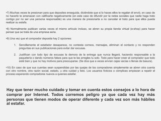•7) Muchas veces te presionan para que deposites enseguida, diciéndote que si lo haces ellos te regalan él envió, en caso de
no hacerlo te amenazan con calificarte negativamente (en este caso de difundir por la redes sociales que nadie haga trato
contigo por no ser una persona responsable) es una manera de presionarte a no cancelar el trato para que ellos pueda
realizar su estafa.
•8) Normalmente publican varias veces el mismo artículo incluso, se abren su propia tienda virtual (e-shop) para hacer
pensar que se trata de una empresa seria.
•9) Una vez que el comprador deposita hay 2 opciones:
1. Sencillamente el estafador desaparece, no contesta correos, mensajes, eliminan el contacto y no responden
preguntas en sus publicaciones para evitar dar excusas.
2. Justifican con todo tipo de excusas la demora de la entrega que nunca llegará, haciendo responsable a la
paquetería o dando números falsos para que te las arregles tu solo. Todo para hacer creer al comprador que todo
está bien y que no hay motivos para preocuparse. (Se dice que a veces envían cajas vacías o llenas de basura).
•10) En caso de que sus cuentas sean suspendidas por las quejas de los compradores simplemente se abren otra cuenta
con otro nombre, otra razón social, estado, u otra cuidad y listo. Los usuarios ficticios o cómplices empiezan a repetir el
proceso esperando compradores nuevos a quienes estafar.
Hay que tener mucho cuidado y tomar en cuenta estos consejos a lo hora de
comprar por Internet. Todos corremos peligro ya que cada vez hay más
personas que tienen modos de operar diferente y cada vez son más hábiles
al estafar.
 