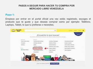 PASOS A SEGUIR PARA HACER TU COMPRA POR
MERCADO LIBRE VENEZUELA
Paso 1:
Empieza por entrar en el portal oficial una vez estés registrado, escoges el
producto que te guste y que deseas comprar como por ejemplo: Teléfono,
Laptops, Tablet, lo que tu prefieras o necesites.
 