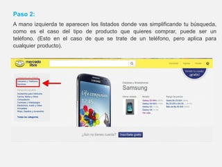 Paso 2:
A mano izquierda te aparecen los listados donde vas simplificando tu búsqueda,
como es el caso del tipo de producto que quieres comprar, puede ser un
teléfono. (Esto en el caso de que se trate de un teléfono, pero aplica para
cualquier producto).
 