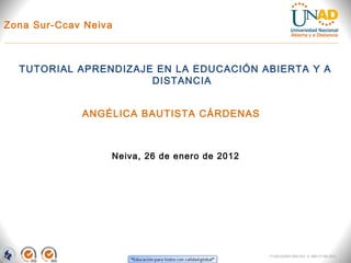 Zona Sur-Ccav Neiva



  TUTORIAL APRENDIZAJE EN LA EDUCACIÓN ABIERTA Y A
                      DISTANCIA


             ANGÉLICA BAUTISTA CÁRDENAS



                  Neiva, 26 de enero de 2012




                                               FI-GQ-GCMU-004-015 V. 000-27-08-2011
 