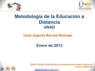 Metodología de la Educación a
         Distancia
                           UNAD

   Cesar Augusto Barraza Restrepo

             Enero de 2013



       VIACI/ Caribe/ Certificación de competencias tutoría virtual de
                                                   curso académico
            “Educación para todos con calidad global”
 