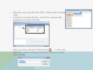 • After that, you‟ll see like this. Click “Create table in Design
View”
• It will pop a window like this. Just fill the columns with
whatever you wants, like this:
• After you done, click the “Primary Key”-> <- then click
Ctrl + S, a window will pop and please name your table,
then click Ok.
 