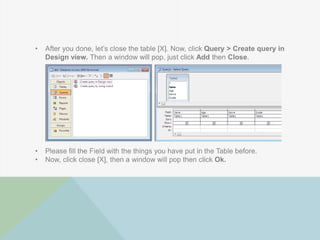 • After you done, let‟s close the table [X]. Now, click Query > Create query in
Design view. Then a window will pop, just click Add then Close.
• Please fill the Field with the things you have put in the Table before.
• Now, click close [X], then a window will pop then click Ok.
 
