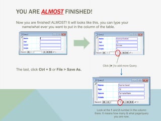 YOU ARE ALMOST FINISHED!
Now you are finished! ALMOST! It will looks like this, you can type your
name/what ever you want to put in the column of the table.
The last, click Ctrl + S or File > Save As.
Click [►] to add more Query.
Look at the 1 and 2 number in the column
there. It means how many & what page/query
you are now.
 