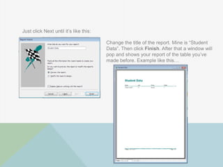 Just click Next until it‟s like this:
Change the title of the report. Mine is “Student
Data”. Then click Finish. After that a window will
pop and shows your report of the table you‟ve
made before. Example like this…
 