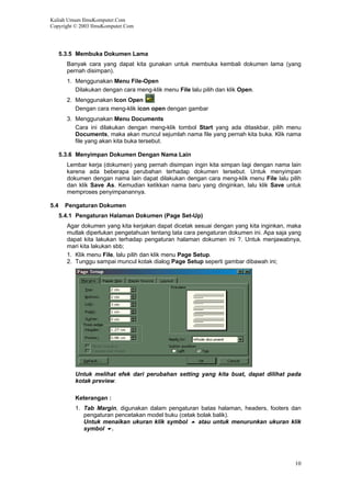 Kuliah Umum IlmuKomputer.Com
Copyright © 2003 IlmuKomputer.Com
5.3.5 Membuka Dokumen Lama
Banyak cara yang dapat kita gunakan untuk membuka kembali dokumen lama (yang
pernah disimpan).
1. Menggunakan Menu File-Open
Dilakukan dengan cara meng-klik menu File lalu pilih dan klik Open.
2. Menggunakan Icon Open
Dengan cara meng-klik icon open dengan gambar
3. Menggunakan Menu Documents
Cara ini dilakukan dengan meng-klik tombol Start yang ada ditaskbar, pilih menu
Documents, maka akan muncul sejumlah nama file yang pernah kita buka. Klik nama
file yang akan kita buka tersebut.
5.3.6 Menyimpan Dokumen Dengan Nama Lain
Lembar kerja (dokumen) yang pernah disimpan ingin kita simpan lagi dengan nama lain
karena ada beberapa perubahan terhadap dokumen tersebut. Untuk menyimpan
dokumen dengan nama lain dapat dilakukan dengan cara meng-klik menu File lalu pilih
dan klik Save As. Kemudian ketikkan nama baru yang dinginkan, lalu klik Save untuk
memproses penyimpanannya.
5.4 Pengaturan Dokumen
5.4.1 Pengaturan Halaman Dokumen (Page Set-Up)
Agar dokumen yang kita kerjakan dapat dicetak sesuai dengan yang kita inginkan, maka
mutlak diperlukan pengetahuan tentang tata cara pengaturan dokumen ini. Apa saja yang
dapat kita lakukan terhadap pengaturan halaman dokumen ini ?. Untuk menjawabnya,
mari kita lakukan sbb;
1. Klik menu File, lalu pilih dan klik menu Page Setup.
2. Tunggu sampai muncul kotak dialog Page Setup seperti gambar dibawah ini;
Untuk melihat efek dari perubahan setting yang kita buat, dapat dilihat pada
kotak preview.
Keterangan :
1. Tab Margin, digunakan dalam pengaturan batas halaman, headers, footers dan
pengaturan pencetakan model buku (cetak bolak balik).
Untuk menaikan ukuran klik symbol atau untuk menurunkan ukuran klik
symbol .
10
 