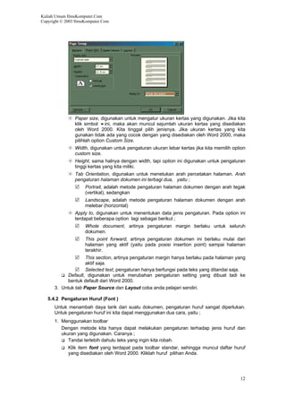 Kuliah Umum IlmuKomputer.Com
Copyright © 2003 IlmuKomputer.Com
Paper size, digunakan untuk mengatur ukuran kertas yang digunakan. Jika kita
klik simbol ini, maka akan muncul sejumlah ukuran kertas yang disediakan
oleh Word 2000. Kita tinggal pilih jenisnya. Jika ukuran kertas yang kita
gunakan tidak ada yang cocok dengan yang disediakan oleh Word 2000, maka
pilihlah option Custom Size.
Width, digunakan untuk pengaturan ukuran lebar kertas jika kita memilih option
custom size.
Height, sama halnya dengan width, tapi option ini digunakan untuk pengaturan
tinggi kertas yang kita miliki.
Tab Orientation, digunakan untuk menetukan arah percetakan halaman. Arah
pengaturan halaman dokumen ini terbagi dua, yaitu ;
Portrait, adalah metode pengaturan halaman dokumen dengan arah tegak
(vertikal), sedangkan
Landscape, adalah metode pengaturan halaman dokumen dengan arah
melebar (horizontal)
Apply to, digunakan untuk menentukan data jenis pengaturan. Pada option ini
terdapat beberapa option lagi sebagai berikut ;
Whole document, artinya pengaturan margin berlaku untuk seluruh
dokumen.
This point forward, artinya pengaturan dokumen ini berlaku mulai dari
halaman yang aktif (yaitu pada posisi insertion point) sampai halaman
terakhir.
This section, artinya pengaturan margin hanya berlaku pada halaman yang
aktif saja.
Selected text, pengaturan hanya berfungsi pada teks yang ditandai saja.
Default, digunakan untuk merubahan pengaturan setting yang dibuat tadi ke
bentuk default dari Word 2000.
3. Untuk tab Paper Source dan Layout coba anda pelajari sendiri.
5.4.2 Pengaturan Huruf (Font )
Untuk menambah daya tarik dari suatu dokumen, pengaturan huruf sangat diperlukan.
Untuk pengaturan huruf ini kita dapat menggunakan dua cara, yaitu ;
1. Menggunakan toolbar
Dengan metode kita hanya dapat melakukan pengaturan terhadap jenis huruf dan
ukuran yang digunakan. Caranya ;
Tandai terlebih dahulu teks yang ingin kita robah.
Klik item font yang terdapat pada toolbar standar, sehingga muncul daftar huruf
yang disediakan oleh Word 2000. Kliklah huruf pilihan Anda.
12
 