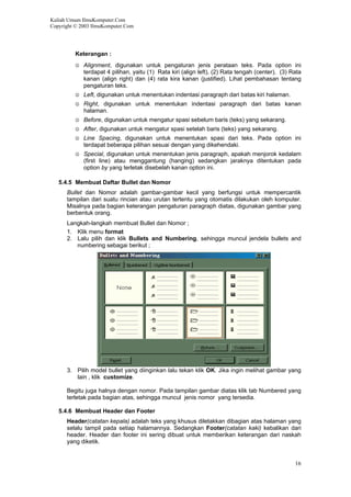 Kuliah Umum IlmuKomputer.Com
Copyright © 2003 IlmuKomputer.Com
Keterangan :
☺ Alignment, digunakan untuk pengaturan jenis perataan teks. Pada option ini
terdapat 4 pilihan, yaitu (1) Rata kiri (align left), (2) Rata tengah (center), (3) Rata
kanan (align right) dan (4) rata kira kanan (justified). Lihat pembahasan tentang
pengaturan teks.
☺ Left, digunakan untuk menentukan indentasi paragraph dari batas kiri halaman.
☺ Right, digunakan untuk menentukan indentasi paragraph dari batas kanan
halaman.
☺ Before, digunakan untuk mengatur spasi sebelum baris (teks) yang sekarang.
☺ After, digunakan untuk mengatur spasi setelah baris (teks) yang sekarang.
☺ Line Spacing, digunakan untuk menentukan spasi dari teks. Pada option ini
terdapat beberapa pilihan sesuai dengan yang dikehendaki.
☺ Special, digunakan untuk menentukan jenis paragraph, apakah menjorok kedalam
(first line) atau menggantung (hanging) sedangkan jaraknya ditentukan pada
option by yang terletak disebelah kanan option ini.
5.4.5 Membuat Daftar Bullet dan Nomor
Bullet dan Nomor adalah gambar-gambar kecil yang berfungsi untuk mempercantik
tampilan dari suatu rincian atau urutan tertentu yang otomatis dilakukan oleh komputer.
Misalnya pada bagian keterangan pengaturan paragraph diatas, digunakan gambar yang
berbentuk orang.
Langkah-langkah membuat Bullet dan Nomor ;
1. Klik menu format
2. Lalu pilih dan klik Bullets and Numbering, sehingga muncul jendela bullets and
numbering sebagai berikut ;
3. Pilih model bullet yang diinginkan lalu tekan klik OK. Jika ingin melihat gambar yang
lain , klik customize.
Begitu juga halnya dengan nomor. Pada tampilan gambar diatas klik tab Numbered yang
terletak pada bagian atas, sehingga muncul jenis nomor yang tersedia.
5.4.6 Membuat Header dan Footer
Header(catatan kepala) adalah teks yang khusus diletakkan dibagian atas halaman yang
selalu tampil pada setiap halamannya. Sedangkan Footer(catatan kaki) kebalikan dari
header. Header dan footer ini sering dibuat untuk memberikan keterangan dari naskah
yang diketik.
16
 
