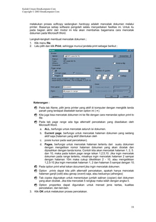 Kuliah Umum IlmuKomputer.Com
Copyright © 2003 IlmuKomputer.Com
melakukan proses softcopy sedangkan hardcopy adalah mencetak dokumen melalui
printer. Biasanya setiap software pengolah selalu menyediakan fasilitas ini. Untuk itu
pada bagian akhir dari modul ini kita akan membahas bagaimana cara mencetak
dokumen pada Microsoft Word.
Langkah-langkah membuat mencetak dokumen ;
1. Klik menu file
2. Lalu pilih dan klik Print, sehingga muncul jendela print sebagai berikut ;
Keterangan :
Pada tab Name, pilih jenis printer yang aktif di komputer dengan mengklik tanda
panah yang terdapat disebelah kanan option ini ( ).
Kita juga bisa mencetak dokumen ini ke file dengan cara menandai option print to
file.
Pada tab page range ada tiga alternatif pencetakan yang disediakan oleh
Microsoft Word.
a. ALL, berfungsi untuk mencetak seluruh isi dokumen.
b. Current page, berfungsi untuk mencetak halaman dokumen yang sedang
aktif saja (halaman yang aktif ditentukan oleh
c. posisi kursor pada saat pencetakan).
d. Pages, berfungsi untuk mencetak halaman tertentu dari suatu dokumen
dengan mengetikan nomor halaman dokumen yang akan dicetak dan
dipisahkan dengan tanda koma. Contoh kita akan mencetak halaman 1, 2, 5.
dan 10, maka pada kolom page range isikan 1,2,5,10. Jika ingin mencetak
dokumen pada range tertentu, misalnya ingin mencetak halaman 2 sampai
dengan halaman 10m maka cukup diketikkan 2 - 10, atau mengetikkan
1,2,5-10 jika ingin mencetak halaman 1, 2 dan halaman 5 sampai dengan 10.
Pada option print what isikan document jika ingin mencetak dokumen.
Option prints dapat kita pilih alternatif pencetakan, apakah hanya mencetak
halaman ganjil (odd) atau genap (event) saja, atau keduanya (allranges)
Tab copies digunakan untuk menentukan jumlah salinan (copian) dari dokumen
yang akan dicetak. Jika kita mencetak 5 rangkap maka isilah dengan angka 5.
Option properties dapat digunakan untuk menset jenis kertas, kualitas
pencetakan, dan lain-lain.
3. Klik OK untuk melakukan proses pencetakan.
18
 