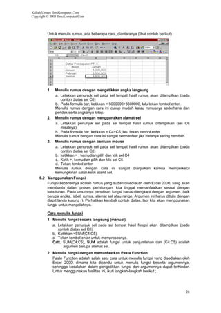 Kuliah Umum IlmuKomputer.Com
Copyright © 2003 IlmuKomputer.Com
Untuk menulis rumus, ada beberapa cara, diantaranya (lihat contoh berikut)
1. Menulis rumus dengan mengetikkan angka langsung
a. Letakkan penunjuk sel pada sel tempat hasil rumus akan ditampilkan (pada
contoh diatas sel C6)
b. Pada formula bar, ketikkan = 5000000+3500000, lalu tekan tombol enter.
Menulis rumus dengan cara ini cukup mudah kalau rumusnya sederhana dan
pendek serta angkanya tetap.
2. Menulis rumus dengan menggunakan alamat sel
a. Letakkan penunjuk sel pada sel tempat hasil rumus ditampilkan (sel C6
misalnya)
b. Pada formula bar, ketikkan = C4+C5, lalu tekan tombol enter.
Menulis rumus dengan cara ini sangat bermanfaat jika datanya sering berubah.
3. Menulis rumus dengan bantuan mouse
a. Letakkan penunjuk sel pada sel tempat hasil rumus akan ditampilkan (pada
contoh diatas sel C6)
b. ketikkan = , kemudian pilih dan klik sel C4
c. Ketik +, kemudian pilih dan klik sel C5
d. Tekan tombol enter
Menulis rumus dengan cara ini sangat dianjurkan karena memperkecil
kemungkinan salah ketik alamt sel.
6.2 Menggunakan Fungsi
Fungsi sebenarnya adalah rumus yang sudah disediakan oleh Excel 2000, yang akan
membantu dalam proses perhitungan. kita tinggal memanfaatkan sesuai dengan
kebutuhan. Pada umumnya penulisan fungsi harus dilengkapi dengan argumen, baik
berupa angka, label, rumus, alamat sel atau range. Argumen ini harus ditulis dengan
diapit tanda kurung (). Perhatikan kembali contoh diatas, tapi kita akan menggunakan
fungsi untuk mengolahnya.
Cara menulis fungsi
1. Menulis fungsi secara langsung (manual)
a. Letakkan penunjuk sel pada sel tempat hasil fungsi akan ditampilkan (pada
contoh diatas sel C6)
b. Ketikkan =SUM(C4:C5)
c. Tekan tombol enter untuk memprosesnya.
Catt. SUM(C4:C5), SUM adalah fungsi untuk penjumlahan dan (C4:C5) adalah
argumen berupa alamat sel.
2. Menulis fungsi dengan memanfaatkan Paste Function
Paste Function adalah salah satu cara untuk menulis fungsi yang disediakan oleh
Excel 2000, dimana kita dipandu untuk menulis fungsi beserta argumennya,
sehingga kesalahan dalam pengetikkan fungsi dan argumennya dapat terhindar.
Untuk menggunakan fasilitas ini, ikuti langkah-langkah berikut ;
26
 