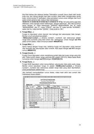 Kuliah Umum IlmuKomputer.Com
Copyright © 2003 IlmuKomputer.Com
kita lihat bahwa jika datanya bertipe Teks/alpha numerik harus diapit oleh tanda
kutip dua, lain halnya dengan tipe data numerik, tidak boleh menggunakan tanda
kutip. Untuk kondisi IF bertingkat, coba perhatikan rumus untuk mengisi nilai huruf
pada contoh pertama tadi. (kasus nilai mahasiswa)
=IF(H8>=81,"A",IF(H8>=66,"B",IF(H8>=56,"C",IF(H8>40,"D","E")))), hal yang sama juga bisa
dilakukan untuk mengisi kolom keterangan, dengan ketentuan, Jika nilai hurufnya
sama dengan “A” maka keterangan “SANGAT MEMUASKAN, jika “B” maka
“MEMUASKAN”, jika “C”, maka “CUKUP”, dan jika “D” maka bernilai “KURANG”,
selain dari itu, maka bernilai “GAGAL”. Coba anda isi, OK !.
3. Fungsi Max(…)
Fungsi ini digunakan untuk mencari nilai tertinggi dari sekumpulan data (range).
Bentuk umum penulisannya adalah ;
=MAX(number1,number1,…), dimana number1, number2, dan seterusnya adalah
range data (numerik) yang akan dicari nilai tertingginya. Untuk mengisi sel H16
pada contoh diatas, maka rumusnya adalah =MAX(H8:H15)
4. Fungsi Min(…)
Sama halnya dengan fungsi max, bedanya fungsi min digunakan untuk mencari
nilai terendah dari sekumpulan data numerik. Kita dapat mengisi sel H17 dengan
rumus =MIN(H8:H15).
5. Fungsi Count(…)
Fungsi Count digunakan untuk menghitung jumlah data dari suatu range yang kita
pilih. Pada contoh diatas, range yang kita pilih adalah (H8:H15). Maka dapat ditulis
rumusnya untuk mengisi sel H19 dengan =COUNT(H8:H15).
6. Fungsi Sum(…)
Fungsi SUM digunakan untuk menjumlahkan sekumpulan data pada suatu range.
Bentuk umum penulisan fungsi ini adalah =SUM(number1,number2,…). Dimana
number1, number2 dan seterusnya adalah range data yang akan dijumlahkan.
Lihat pembahasan sebelumnya.
Jika berhasil mempraktekkan rumus diatas, maka hasil akhir dari contoh nilai
mahasiswa diatas adalah ;
29
 