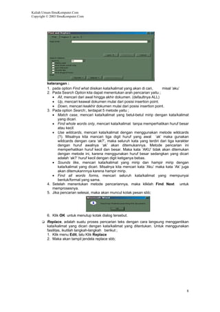 Kuliah Umum IlmuKomputer.Com
Copyright © 2003 IlmuKomputer.Com
keterangan :
1. pada option Find what diisikan kata/kalimat yang akan di cari, misal ‘aku’
2. Pada Search Option kita dapat menentukan arah pencarian yaitu ;
• All, mencari dari awal hingga akhir dokumen. (defaultnya ALL)
• Up, mencari keawal dokumen mulai dari posisi insertion point.
• Down, mencari keakhir dokumen mulai dari posisi insertion point.
3. Pada option Search:, terdapat 5 metode yaitu ;
• Match case, mencari kata/kalimat yang betul-betul mirip dengan kata/kalimat
yang dicari.
• Find whole words only, mencari kata/kalimat tanpa memperhatikan huruf besar
atau kecil.
• Use wildcards, mencari kata/kalimat dengan menggunakan metode wildcards
(?). Misalnya kita mancari tiga digit huruf yang awal ‘ak’ maka gunakan
wildcards dengan cara ‘ak?’, maka seluruh kata yang terdiri dari tiga karakter
dengan huruf awalnya ‘ak’ akan ditemukannya. Metode pencarian ini
memperhatikan huruf kecil dan besar. Maka kata ‘AKU’ tidak akan ditemukan
dengan metode ini, karena menggunakan huruf besar sedangkan yang dicari
adalah ‘ak?’ huruf kecil dengan digit ketiganya bebas.
• Sounds like, mencari kata/kalimat yang mirip dan hampir mirip dengan
kata/kalimat yang dicari. Misalnya kita mencari kata ‘Aku’ maka kata ‘Ak’ juga
akan ditemukannnya karena hampir mirip.
• Find all words forms, mencari seluruh kata/kalimat yang mempunyai
bentuk/format yang sama.
4. Setelah menentukan metode pencariannya, maka kliklah Find Next untuk
memprosesnya.
5. Jika pencarian selesai, maka akan muncul kotak pesan sbb;
6. Klik OK untuk menutup kotak dialog tersebut.
Replace, adalah suatu proses pencarian teks dengan cara langsung menggantikan
kata/kalimat yang dicari dengan kata/kalimat yang ditentukan. Untuk menggunakan
fasilitas, ikutilah langkah-langkah berikut ;
1. Klik menu Edit, lalu Klik Replace
2. Maka akan tampil jendela replace sbb;
8
 