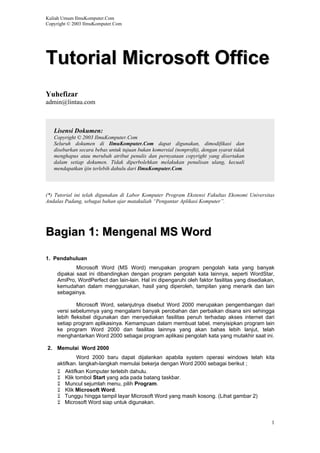 Kuliah Umum IlmuKomputer.Com
Copyright © 2003 IlmuKomputer.Com
TTuuttoorriiaall MMiiccrroossoofftt OOffffiiccee
Yuhefizar
admin@lintau.com
Lisensi Dokumen:
Copyright © 2003 IlmuKomputer.Com
Seluruh dokumen di IlmuKomputer.Com dapat digunakan, dimodifikasi dan
disebarkan secara bebas untuk tujuan bukan komersial (nonprofit), dengan syarat tidak
menghapus atau merubah atribut penulis dan pernyataan copyright yang disertakan
dalam setiap dokumen. Tidak diperbolehkan melakukan penulisan ulang, kecuali
mendapatkan ijin terlebih dahulu dari IlmuKomputer.Com.
(*) Tutorial ini telah digunakan di Labor Komputer Program Ekstensi Fakultas Ekonomi Universitas
Andalas Padang, sebagai bahan ajar matakuliah “Pengantar Aplikasi Komputer”.
BBaaggiiaann 11:: MMeennggeennaall MMSS WWoorrdd
1. Pendahuluan
Microsoft Word (MS Word) merupakan program pengolah kata yang banyak
dipakai saat ini dibandingkan dengan program pengolah kata lainnya, seperti WordStar,
AmiPro, WordPerfect dan lain-lain. Hal ini dipengaruhi oleh faktor fasilitas yang disediakan,
kemudahan dalam menggunakan, hasil yang diperoleh, tampilan yang menarik dan lain
sebagainya.
Microsoft Word, selanjutnya disebut Word 2000 merupakan pengembangan dari
versi sebelumnya yang mengalami banyak perobahan dan perbaikan disana sini sehingga
lebih fleksibel digunakan dan menyediakan fasilitas penuh terhadap akses internet dari
setiap program aplikasinya. Kemampuan dalam membuat tabel, menyisipkan program lain
ke program Word 2000 dan fasilitas lainnya yang akan bahas lebih lanjut, telah
menghantarkan Word 2000 sebagai program aplikasi pengolah kata yang mutakhir saat ini.
2. Memulai Word 2000
Word 2000 baru dapat dijalankan apabila system operasi windows telah kita
aktifkan. langkah-langkah memulai bekerja dengan Word 2000 sebagai berikut ;
Aktifkan Komputer terlebih dahulu.
Klik tombol Start yang ada pada batang taskbar.
Muncul sejumlah menu, pilih Program.
Klik Microsoft Word.
Tunggu hingga tampil layar Microsoft Word yang masih kosong. (Lihat gambar 2)
Microsoft Word siap untuk digunakan.
1
 