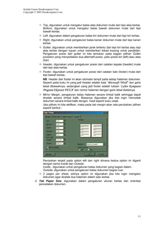 Kuliah Umum IlmuKomputer.Com
Copyright © 2003 IlmuKomputer.Com
Top, digunakan untuk mengatur batas atas dokumen mulai dari tepi atas kertas.
Bottom, digunakan untuk mengatur batas bawah dokumen mulai dari tepi
bawah kertas.
Left, digunakan dalam pengaturan batas kiri dokumen mulai dari tepi kiri kertas.
Right, digunakan untuk pengaturan batas kanan dokumen mulai dari tepi kanan
kertas.
Gutter, digunakan untuk memberikan jarak tertentu dari tepi kiri kertas atau tepi
atas kertas dengan tujuan untuk memberikan lokasi kosong untuk penjilidan.
Pengaturan posisi dari gutter ini kita tentukan pada bagian pilihan Gutter
posistion yang menyediakan dua alternatif posisi, yaitu posisi kiri (left) atau atas
(top)
Header, digunakan untuk pengaturan posisi dari catatan kepala (header) mulai
dari tepi atas kertas.
Footer, digunakan untuk pengaturan posisi dari catatan kaki (footer) mulai dari
tepi bawah kertas.
NB. Header dan footer ini akan otomatis tampil pada setiap halaman dokumen.
Seperti pada buku ini yang jadi header adalah kata ‘Microsoft Word’’ dan garis
tebal dibawahnya, sedangkan yang jadi footer adalah tulisan ‘Labor Komputer
Program Ekstensi FEUA’ dan nomor halaman dengan garis tebal diatasnya.
Mirror Margin, pengaturan batas halaman secara timbal balik sehingga dapat
dicetak secara timbal balik. Biasanya digunakan jika kita ingin mencetak
dokumen secara timbal balik dengan hasil seperti buku cetak.
Jika pilihan ini kita aktifkan, maka pada tab margin akan ada perubahan pilihan
seperti berikut ;
Perubahan terjadi pada option left dan right dimana kedua option ini diganti
dengan nama Inside dan Outside.
Inside, digunakan untuk pengaturan batas dokumen yang bagian dalam.
Outside, digunakan untuk pengaturan batas dokumen bagian luar.
2 pages per sheet, artinya option ini digunakan jika kita ingin mengatur
dokumen agar dicetak dua halaman dalam satu kertas.
2. Tab Paper Size, digunakan dalam pengaturan ukuran kertas dan orientasi
pencetakan dokumen.
11
 