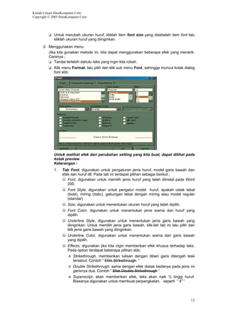 Kuliah Umum IlmuKomputer.Com
Copyright © 2003 IlmuKomputer.Com
Untuk merubah ukuran huruf, kliklah item font size yang disebelah item font lalu
kliklah ukuran huruf yang diinginkan.
2. Menggunakan menu
Jika kita gunakan metode ini, kita dapat menggunakan beberapa efek yang menarik.
Caranya ;
Tandai terlebih dahulu teks yang ingin kita robah.
Klik menu Format, lalu pilih dan klik sub menu Font, sehingga muncul kotak dialog
font sbb;
Untuk melihat efek dari perubahan setting yang kita buat, dapat dilihat pada
kotak preview.
Keterangan :
1. Tab Font, digunakan untuk pengaturan jenis huruf, model garis bawah dan
efek dari huruf dll. Pada tab ini terdapat pilihan sebagai berikut ;
Font, digunakan untuk memilih jenis huruf yang telah diinstal pada Word
200.
Font Style, digunakan untuk pengatur model huruf, apakah cetak tebal
(bold), miring (italic), gabungan tebal dengan miring atau model reguler
(standar)
Size, digunakan untuk menentukan ukuran huruf yang telah dipilih.
Font Color, digunakan untuk menentukan jenis warna dari huruf yang
dipilih.
Underline Style, digunakan untuk menentukan jenis garis bawah yang
diinginkan. Untuk memilih jenis garis bawah, klik-lah tab ini lalu pilih dan
klik jenis garis bawah yang diinginkan.
Underline Color, digunakan untuk menentukan warna dari garis bawah
yang dipilih.
Effects, digunakan jika kita ingin memberikan efek khusus terhadap teks.
Pada option terdapat beberapa pilihan sbb;
Strikethrough, memberikan tulisan dengan diberi garis ditengah tesk
tersebut. Contoh “ Efek Strikethrough “
Double Strikethrough, sama dengan efek diatas bedanya pada jenis ini
garisnya dua. Contoh “ Efek Double Strikethrough “
Superscript, akan memberikan efek, teks akan naik ½ tinggi huruf.
Biasanya digunakan untuk membuat perpangkatan, seperti “ 42
“
13
 
