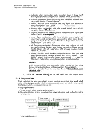 Kuliah Umum IlmuKomputer.Com
Copyright © 2003 IlmuKomputer.Com
Subscript, akan memberikan efek, teks akan turun ½ tinggi huruf.
Biasanya digunakan dalam penulisan kata-kata ilmiah, seperti “ H2O “
Shadow, digunakan untuk memberikan efek bayangan terhadap teks
yang dipilih. Contoh “EEffeekk ddaarrii SShhaaddooww””
Outline, efek dari option ini adalah teks yang dipilih akan ditampilkan
hanya kerangkanya saja. Contoh “ “
Emboss, akan memberikan efek teks tampak seperti menonjol dari
yang lain. Contoh “ Efek Emboss “EEffeekk EEmmbboossss
Engrave, kebalikan dari emboss, jenis ini memberikan efek seperti efek
ukiran. Contoh “ Efekk Enngrave“EEffeek EEnggrraavvee
Small Caps, memberikan efek huruf dicetak secara kapital tapi
ukurannya berbeda dengan huruf yang awalnya ditulis besar dengan
yang ditulis kecil. Contoh tulisan “Efek Small Caps” diberi efek small
caps menjadi “ EFEK SMALL CAPS ”
All Caps,akan memberikan efek semua tulisan yang mulanya kita ketik
dengan huruf besar dan kecil akan dirubah menjadi huruf besar semua.
Contoh tulisan “efek all caps” diberi efek all caps berubah menjadi
“ EFEK ALL CAPS “
Hidden, efek dari pilihan ini akan mengakibatkan teks yang pilih tidak
akan nampak dilayar padahal tersebut ada. Contoh tulisan “ Efek
Hidden” setelah diberikan efek hidden akan menjadi “ “. Nah loh,
hilangkan !. Padahal teks tersebut ada diantara tanda kutip diatas
Catatan :
Untuk mengembalikan teks yang salah dalam pemberian efek cukup
dengan menghilangkan tanda ceklis pada pilihan efek yang dipilih.
Satu teks dapat diberi lebih dari satu efek. Contoh “ Rumus Kimia untuk
air adalah H2O “.
RRuummuuss KKiimmiiaa uunnttuukk
aaiirr aaddaallaahh HH22OO
2. Untuk Tab Character Spacing dan tab Text Effect coba Anda pelajari sendiri.
5.4.3 Pengaturan Teks
Pada materi ini kita akan mempelajari tentang bagaimana membuat teks cetak tebal,
cetak miring, bergaris bawah, rata kiri, rata tengah, rata kanan dan rata kiri kanan. Untuk
lebih jelasnya, ikuti pembahasan dibawah ini.
Cara pengaturan teks ;
1. Tandai terlebih dahulu teks yang akan di olah.
2. Kemudian klik icon tentang pengaturan teks ini yang terdapat pada toolbar formatting.
Lihat gambar ;
Cetak Miring
Cetak Garis Bawah
Cetak Tebal
Rata Tengah
Rata Kiri Rata Kiri Kanan
Rata kanan
Lihat efek dibawah ini ;
14
 